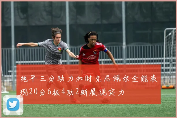 绝平三分助力加时克尼佩尔全能表现20分6板4助2断展现实力