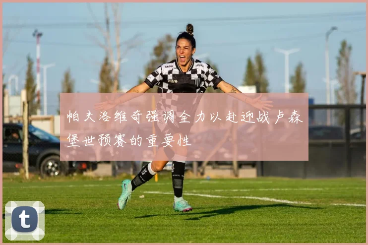 帕夫洛维奇强调全力以赴迎战卢森堡世预赛的重要性