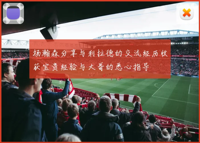 杨瀚森分享与利拉德的交流经历收获宝贵经验与大哥的悉心指导