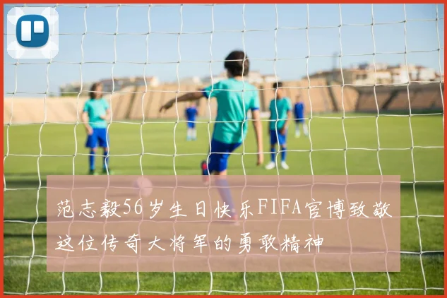 范志毅56岁生日快乐FIFA官博致敬这位传奇大将军的勇敢精神