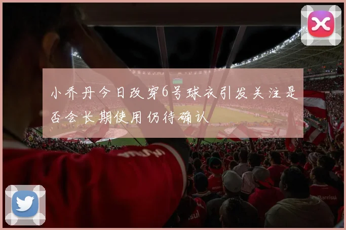 小乔丹今日改穿6号球衣引发关注是否会长期使用仍待确认