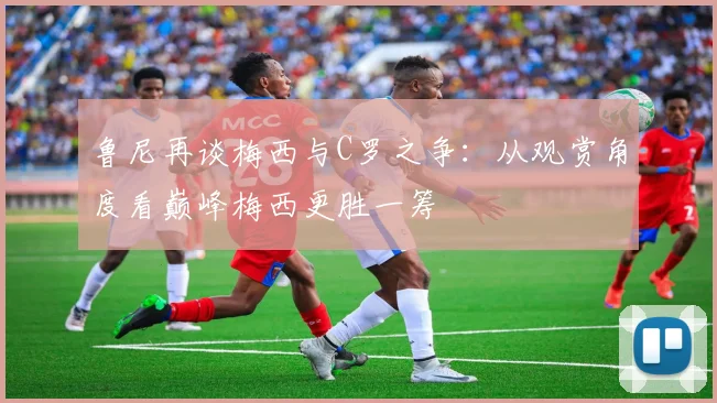 鲁尼再谈梅西与C罗之争：从观赏角度看巅峰梅西更胜一筹