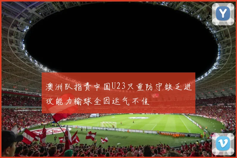 澳洲队指责中国U23只重防守缺乏进攻能力输球全因运气不佳