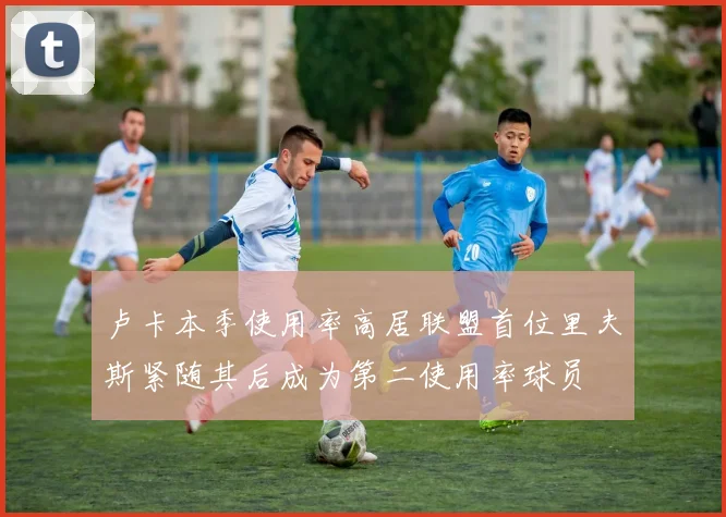 卢卡本季使用率高居联盟首位里夫斯紧随其后成为第二使用率球员