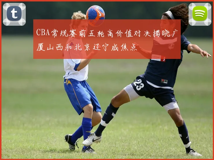 CBA常规赛前五轮高价值对决揭晓广厦山西和北京辽宁成焦点