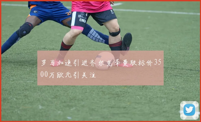 罗马加速引进齐尔克泽曼联标价3500万欧元引关注