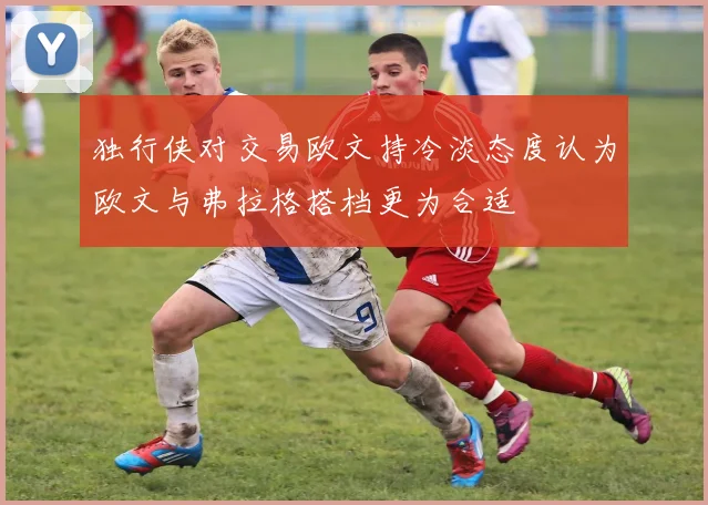 独行侠对交易欧文持冷淡态度认为欧文与弗拉格搭档更为合适