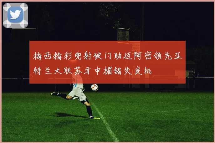 梅西精彩兜射破门助迈阿密领先亚特兰大联苏牙中楣错失良机