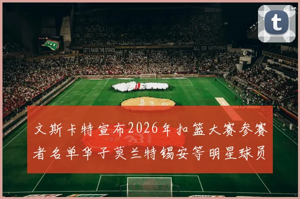 文斯卡特宣布2026年扣篮大赛参赛者名单华子莫兰特锡安等明星球员齐聚