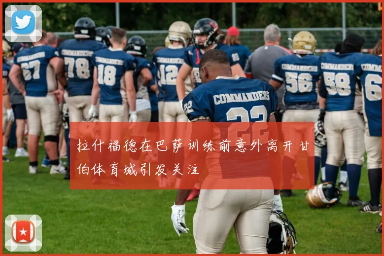 拉什福德在巴萨训练前意外离开甘伯体育城引发关注