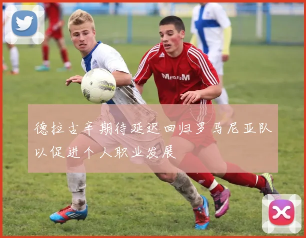 德拉古辛期待延迟回归罗马尼亚队以促进个人职业发展
