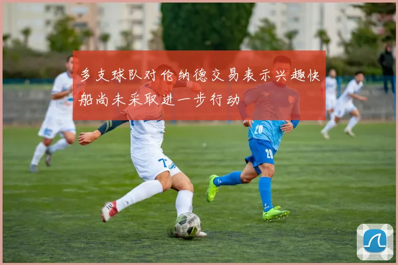 多支球队对伦纳德交易表示兴趣快船尚未采取进一步行动