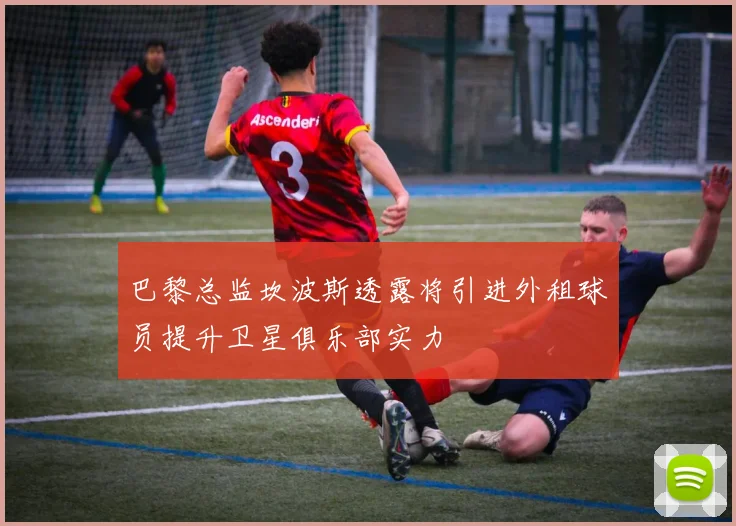 巴黎总监坎波斯透露将引进外租球员提升卫星俱乐部实力