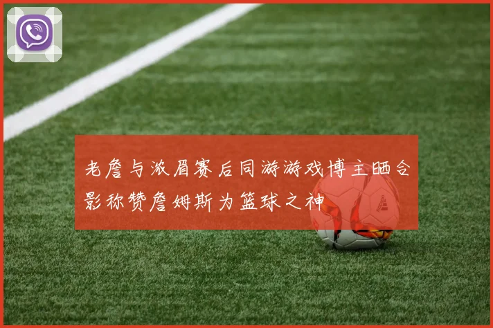 老詹与浓眉赛后同游游戏博主晒合影称赞詹姆斯为篮球之神