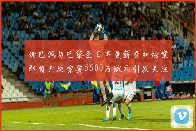 姆巴佩与巴黎圣日耳曼薪资纠纷案即将开庭索要5500万欧元引发关注