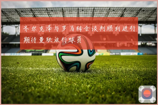齐尔克泽与罗马转会谈判顺利进行期待曼联放行球员
