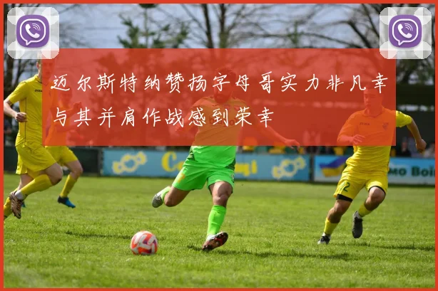 迈尔斯特纳赞扬字母哥实力非凡幸与其并肩作战感到荣幸