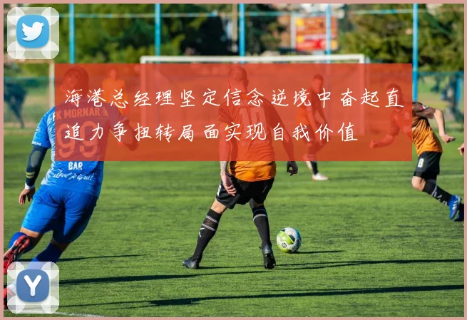 海港总经理坚定信念逆境中奋起直追力争扭转局面实现自我价值