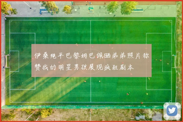 伊桑绝平巴黎姆巴佩晒弟弟照片称赞我的明星男孩展现疯狂剧本