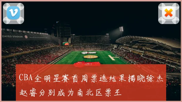 CBA全明星赛首周票选结果揭晓徐杰赵睿分别成为南北区票王