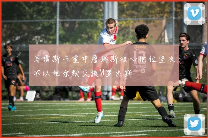 马雷斯卡重申詹姆斯核心地位坚决不以帕尔默交换M罗杰斯