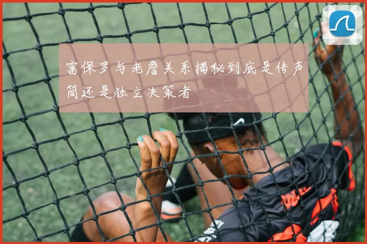 富保罗与老詹关系揭秘到底是传声筒还是独立决策者