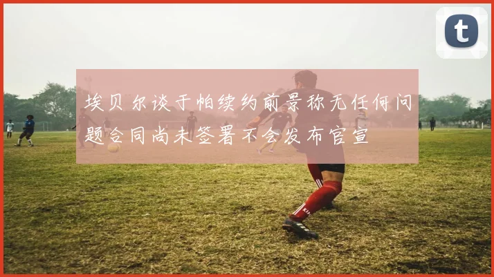 埃贝尔谈于帕续约前景称无任何问题合同尚未签署不会发布官宣