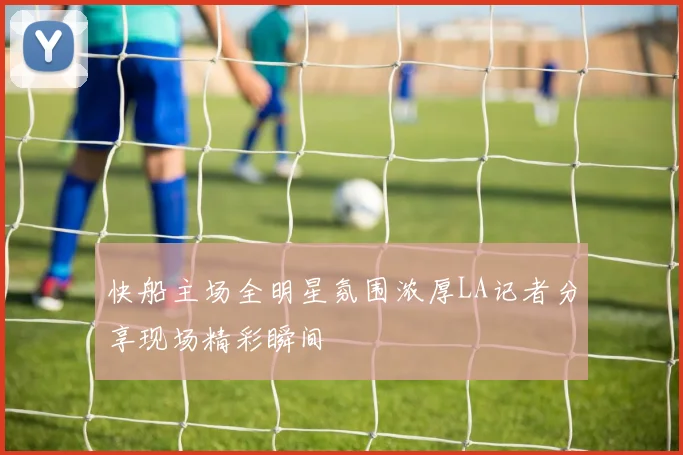快船主场全明星氛围浓厚LA记者分享现场精彩瞬间