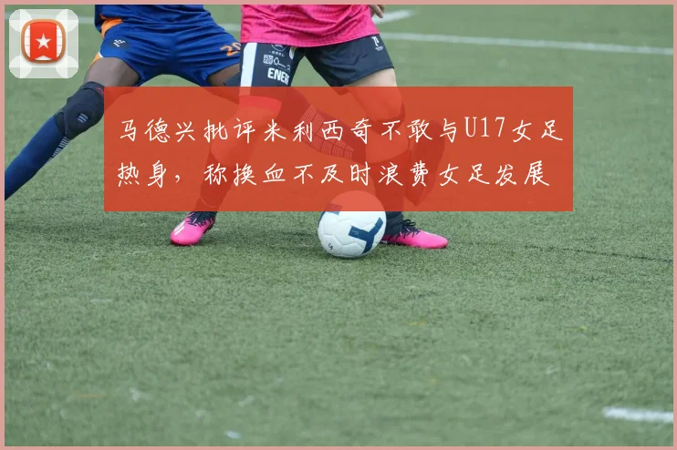 马德兴批评米利西奇不敢与U17女足热身，称换血不及时浪费女足发展机会