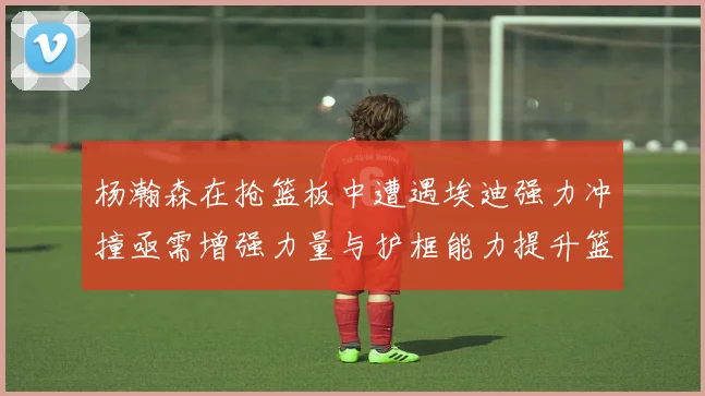 杨瀚森在抢篮板中遭遇埃迪强力冲撞亟需增强力量与护框能力提升篮板表现