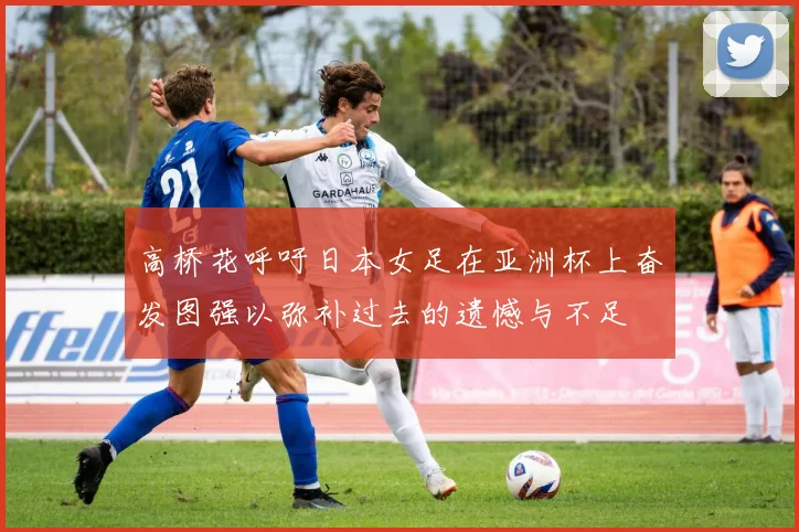 高桥花呼吁日本女足在亚洲杯上奋发图强以弥补过去的遗憾与不足