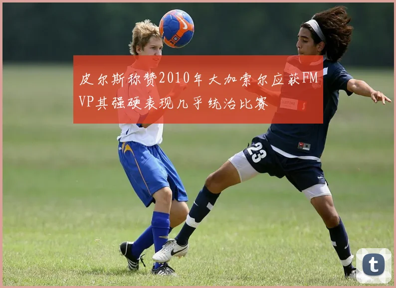 皮尔斯称赞2010年大加索尔应获FMVP其强硬表现几乎统治比赛