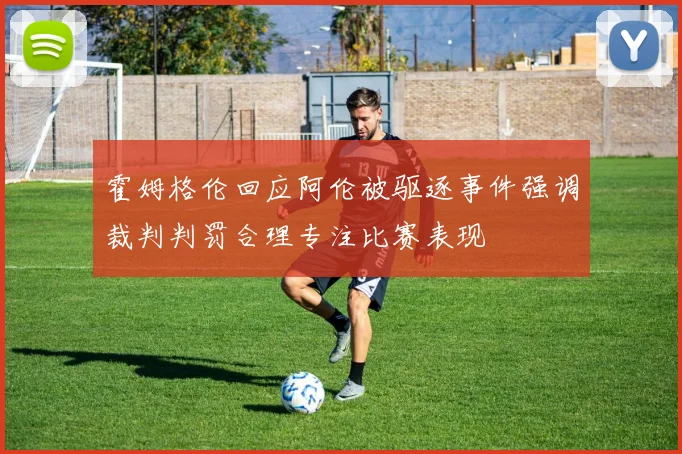 霍姆格伦回应阿伦被驱逐事件强调裁判判罚合理专注比赛表现