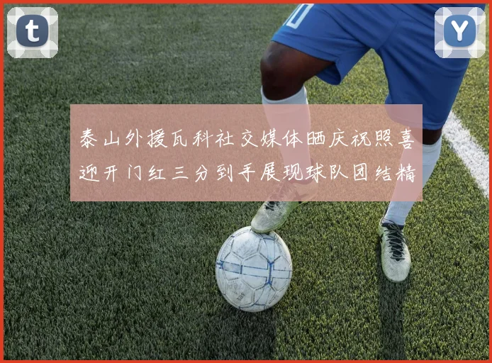 泰山外援瓦科社交媒体晒庆祝照喜迎开门红三分到手展现球队团结精神