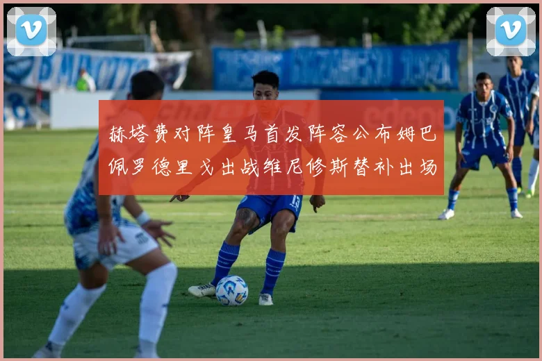 赫塔费对阵皇马首发阵容公布姆巴佩罗德里戈出战维尼修斯替补出场