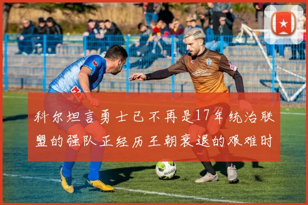 科尔坦言勇士已不再是17年统治联盟的强队正经历王朝衰退的艰难时刻
