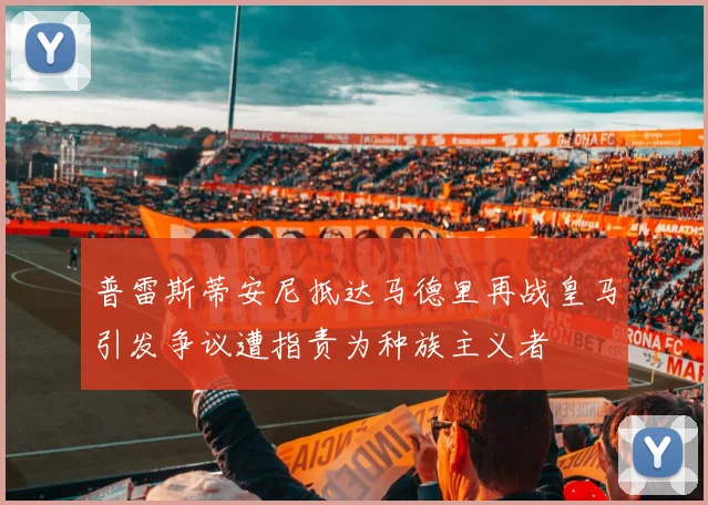 普雷斯蒂安尼抵达马德里再战皇马引发争议遭指责为种族主义者
